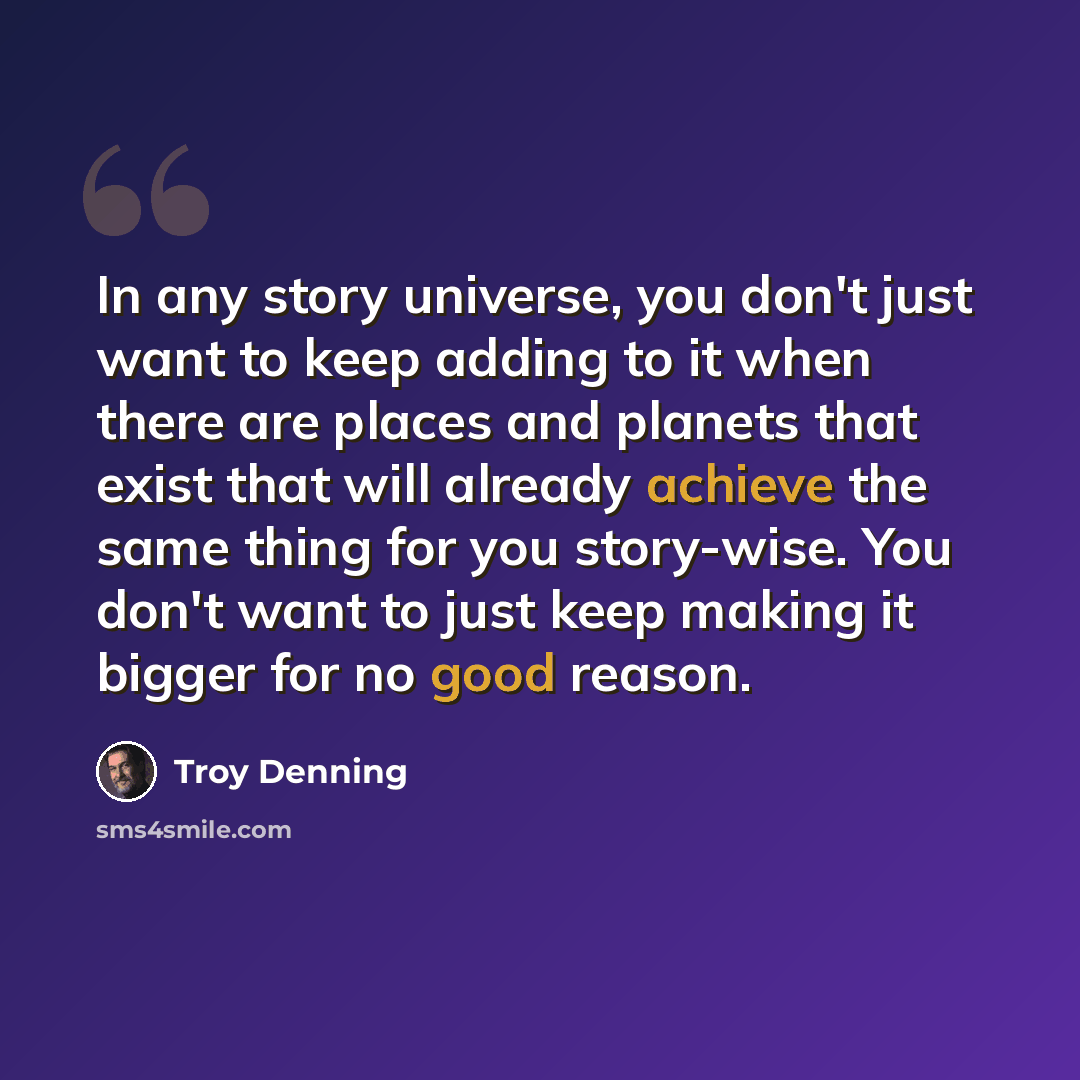 “In any story universe, you don't just want to keep adding to it when there are places and planets that exist that will already achieve the same thing for you story-wise. You don't want to just keep making it bigger for no good reason.” quote by Troy Denning