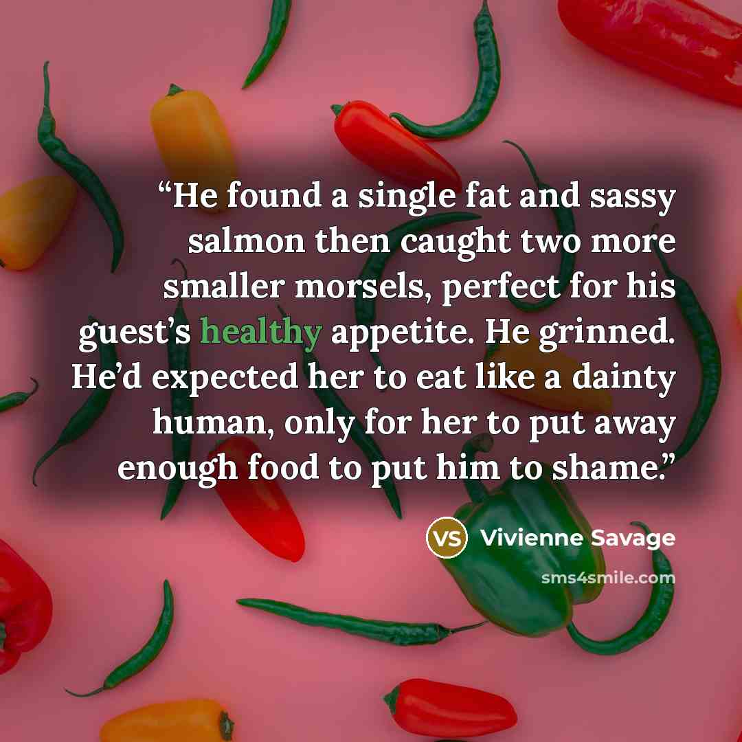 “He found a single fat and sassy salmon then caught two more smaller morsels, perfect for his guest’s healthy appetite. He grinned. He’d expected her to eat like a dainty human, only for her to put away enough food to put him to shame.” quote by Vivienne Savage