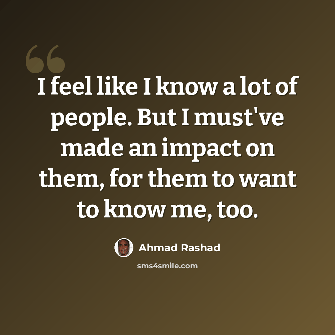 “I feel like I know a lot of people. But I must've made an impact on them, for them to want to know me, too.” quote by Ahmad Rashad