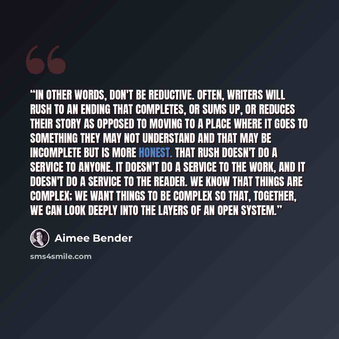 “In other words, don't be reductive. Often, writers will rush to an ending that completes, or sums up, or reduces their story as opposed to moving to a place where it goes to something they may not understand and that may be incomplete but is more honest. That rush doesn't do a service to anyone…” quote by Aimee Bender
