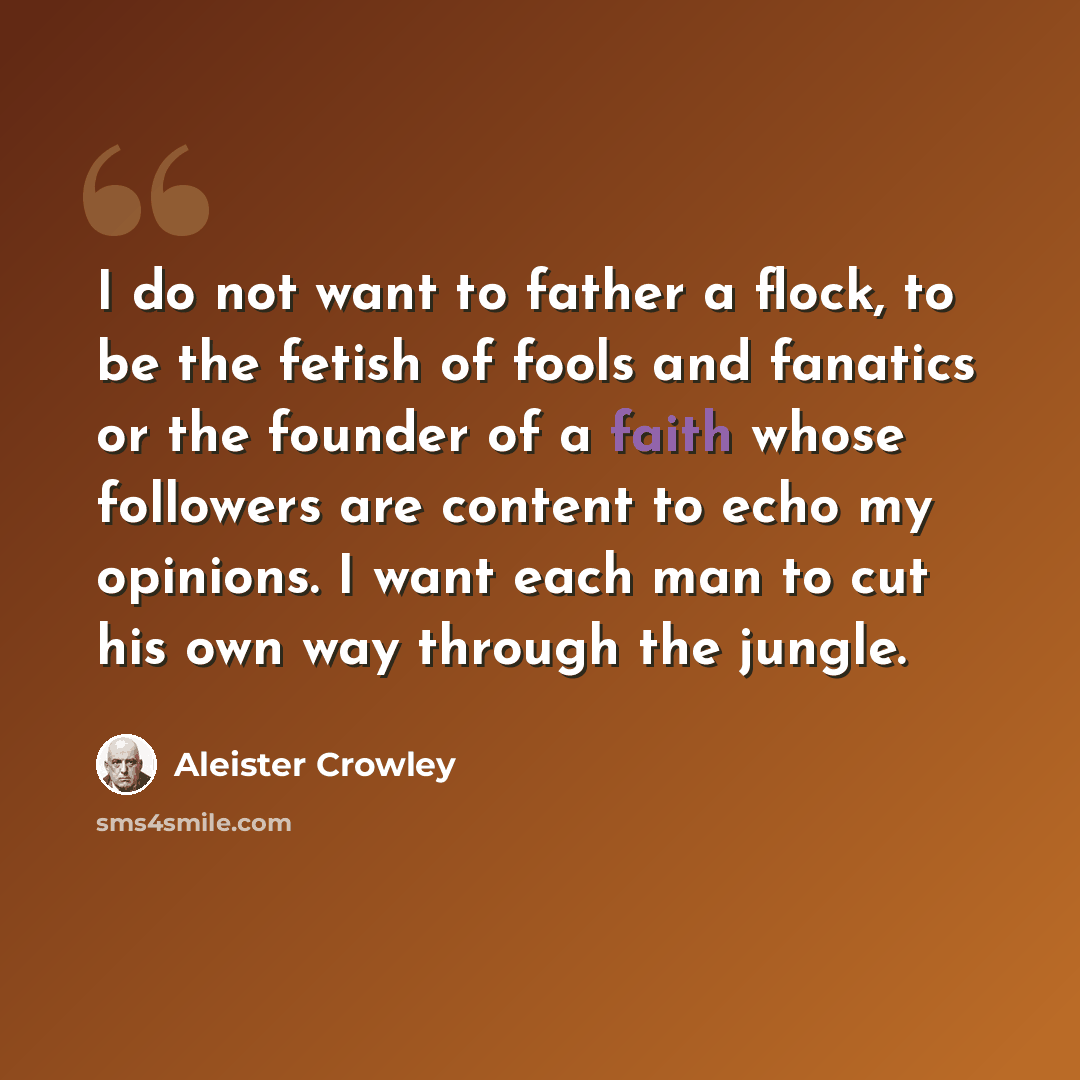 “I do not want to father a flock, to be the fetish of fools and fanatics or the founder of a faith whose followers are content to echo my opinions. I want each man to cut his own way through the jungle.” quote by Aleister Crowley