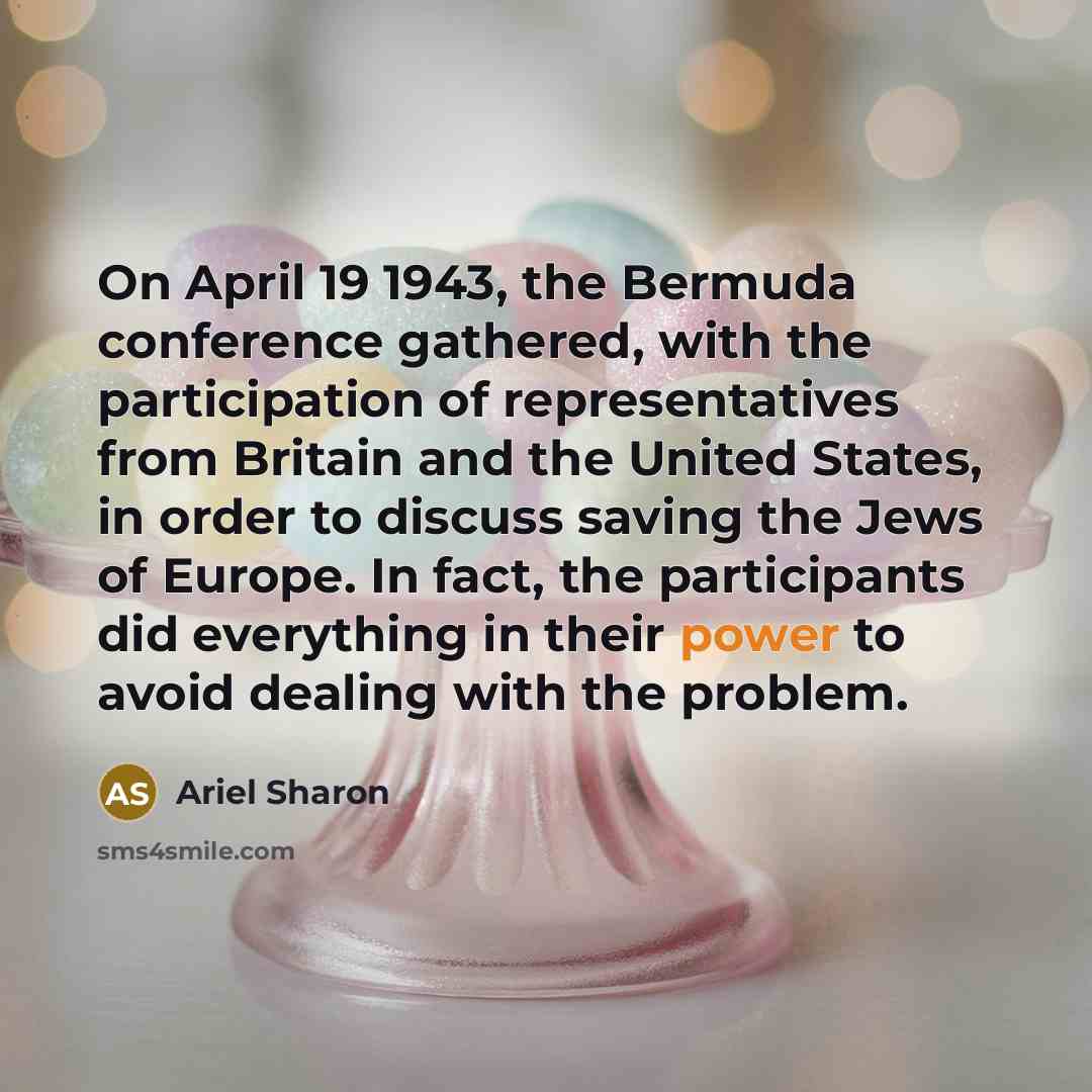 “On April 19 1943, the Bermuda conference gathered, with the participation of representatives from Britain and the United States, in order to discuss saving the Jews of Europe. In fact, the participants did everything in their power to avoid dealing with the problem.” quote by Ariel Sharon