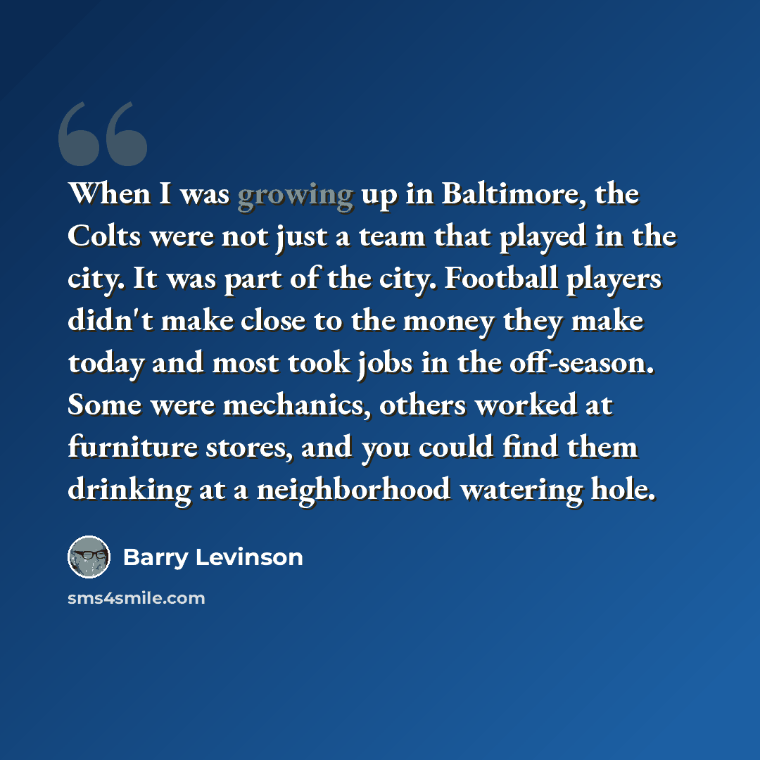 “When I was growing up in Baltimore, the Colts were not just a team that played in the city. It was part of the city. Football players didn't make close to the money they make today and most took jobs in the off-season. Some were mechanics, others worked at furniture stores, and you could find them…” quote by Barry Levinson