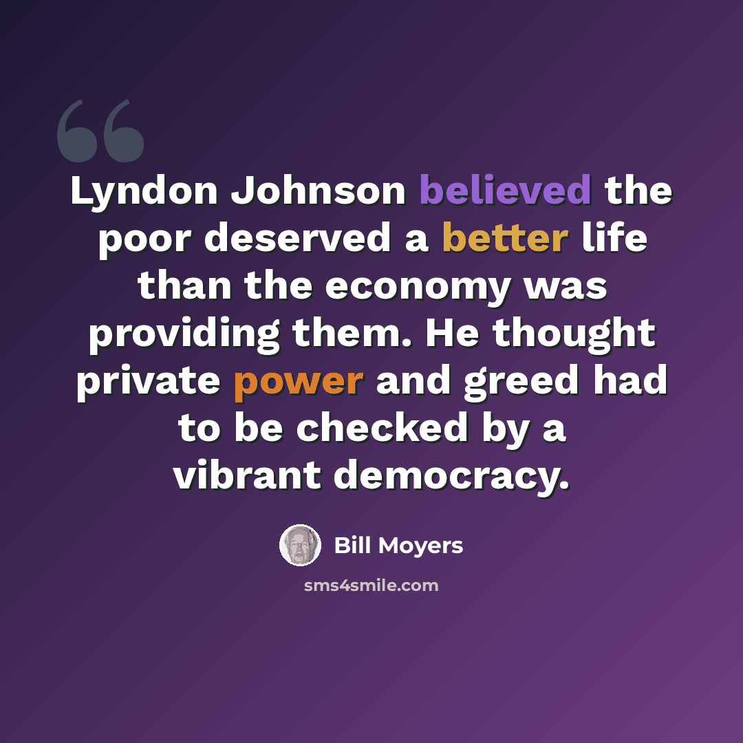 “Lyndon Johnson believed the poor deserved a better life than the economy was providing them. He thought private power and greed had to be checked by a vibrant democracy.” quote by Bill Moyers