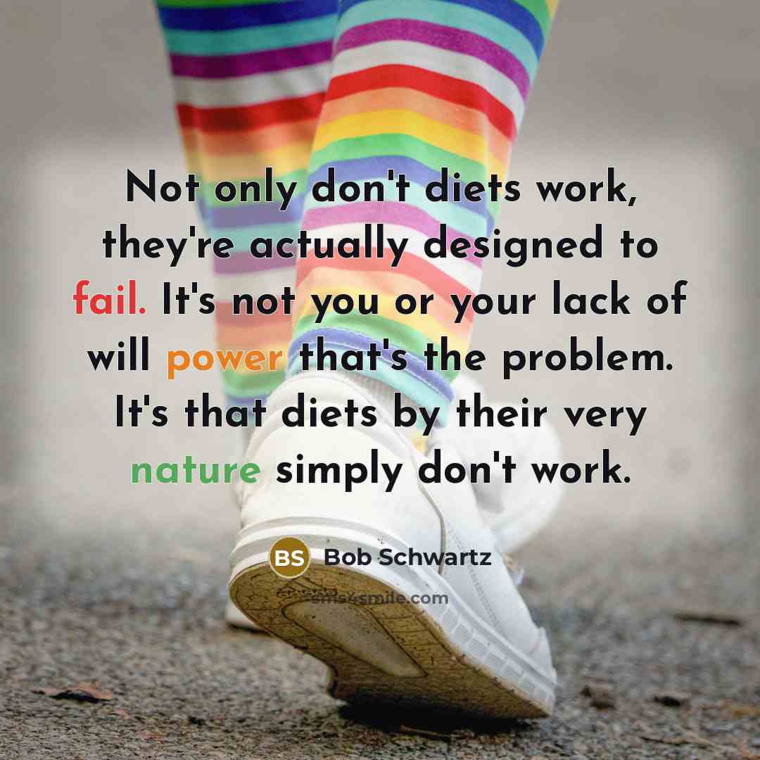 “Not only don't diets work, they're actually designed to fail. It's not you or your lack of will power that's the problem. It's that diets by their very nature simply don't work.” quote by Bob Schwartz