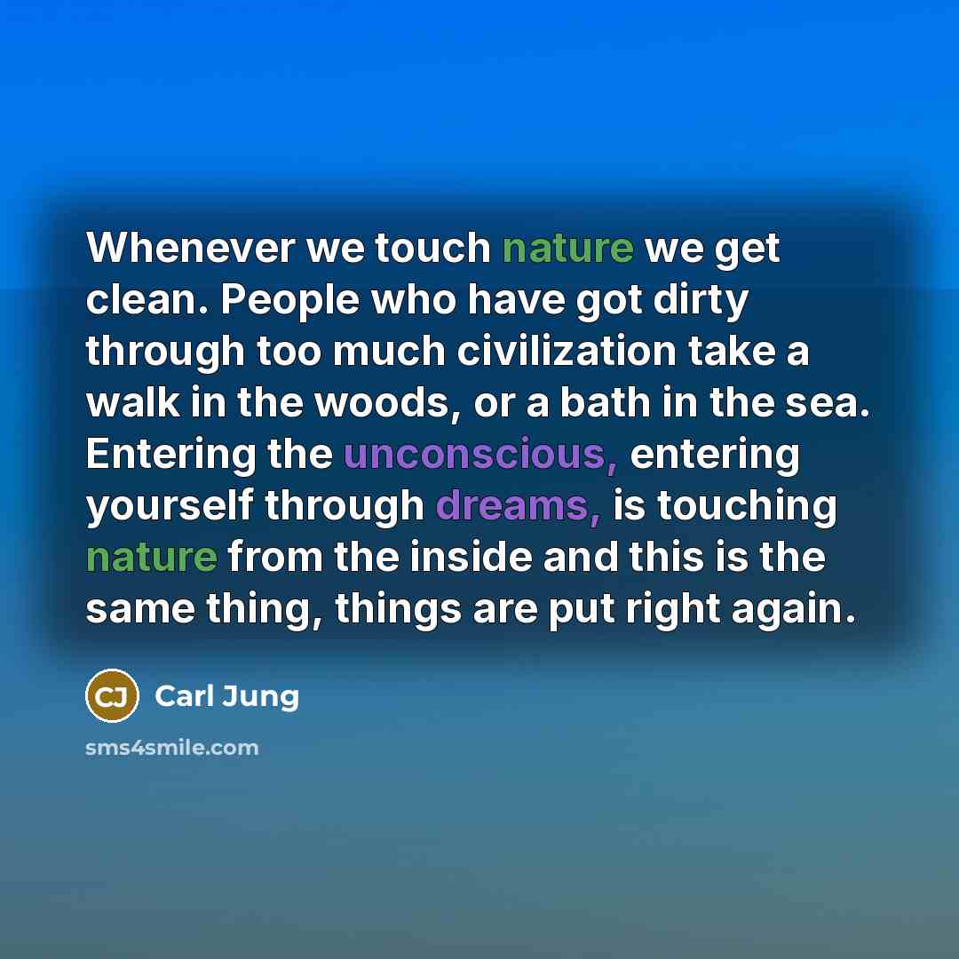 “Whenever we touch nature we get clean. People who have got dirty through too much civilization take a walk in the woods, or a bath in the sea. Entering the unconscious, entering yourself through dreams, is touching nature from the inside and this is the same thing, things are put right again.” quote by Carl Jung