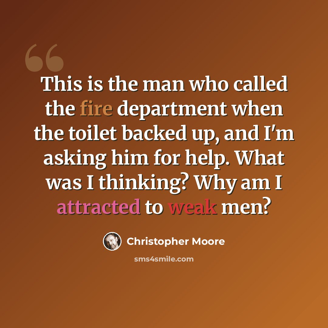 “This is the man who called the fire department when the toilet backed up, and I'm asking him for help. What was I thinking? Why am I attracted to weak men?” quote by Christopher Moore