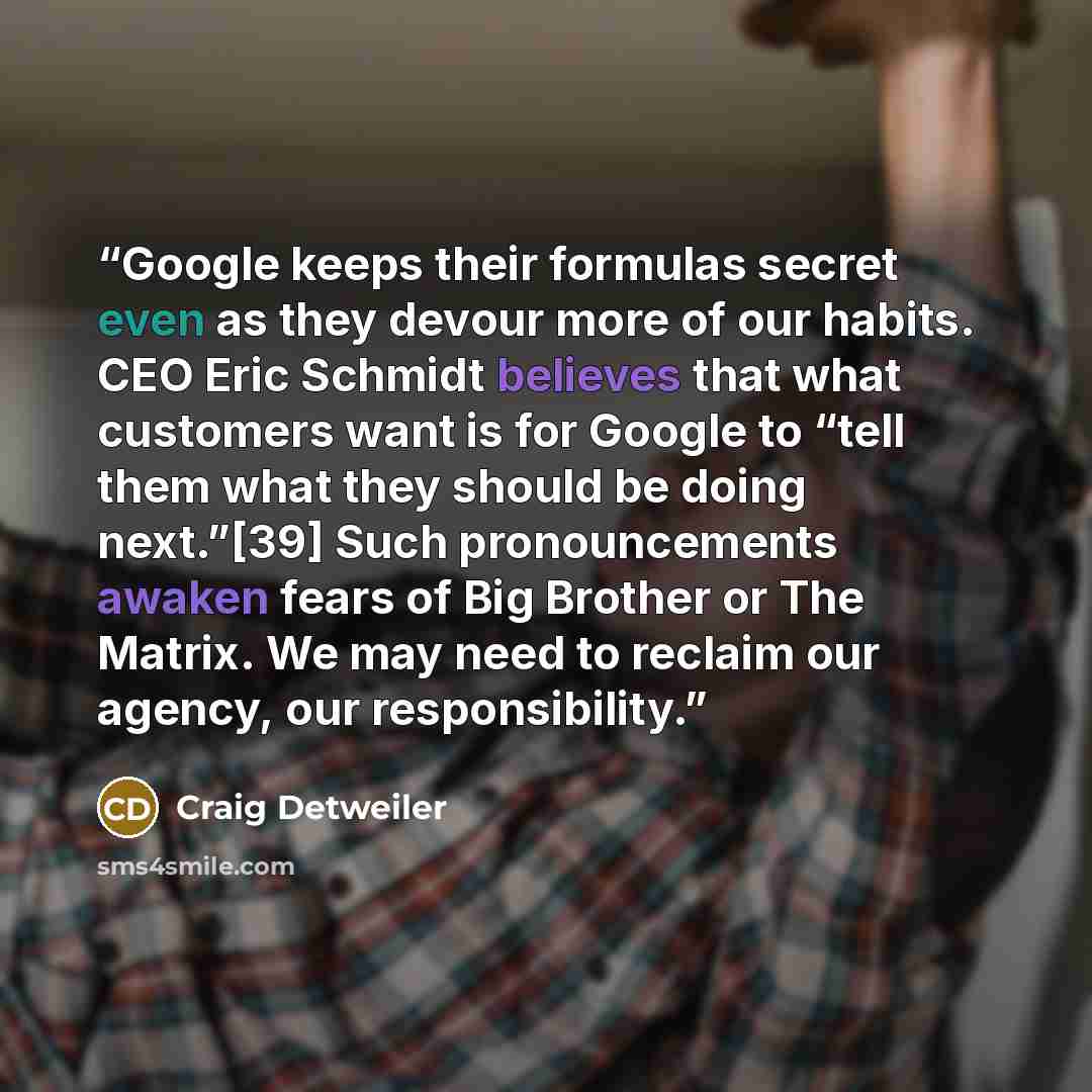 “Google keeps their formulas secret even as they devour more of our habits. CEO Eric Schmidt believes that what customers want is for Google to “tell them what they should be doing next.”[39] Such pronouncements awaken fears of Big Brother or The Matrix. We may need to reclaim our agency, our…” quote by Craig Detweiler