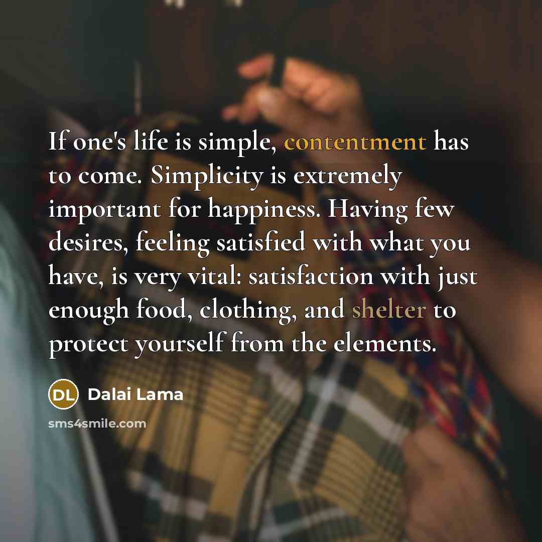 “If one's life is simple, contentment has to come. Simplicity is extremely important for happiness. Having few desires, feeling satisfied with what you have, is very vital: satisfaction with just enough food, clothing, and shelter to protect yourself from the elements.” quote by Dalai Lama