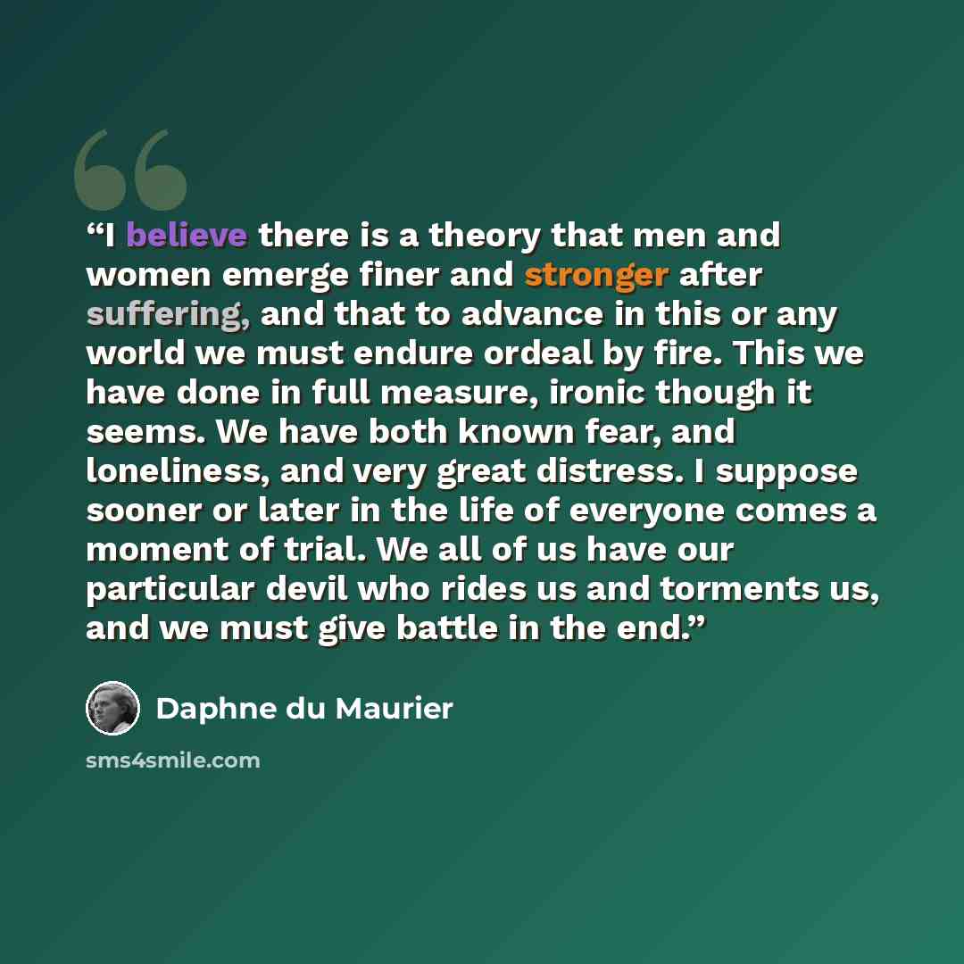“I believe there is a theory that men and women emerge finer and stronger after suffering, and that to advance in this or any world we must endure ordeal by fire. This we have done in full measure, ironic though it seems. We have both known fear, and loneliness, and very great distress. I suppose…” quote by Daphne du Maurier