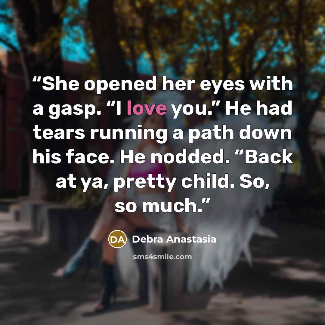 “She opened her eyes with a gasp. “I love you.” He had tears running a path down his face. He nodded. “Back at ya, pretty child. So, so much.” quote by Debra Anastasia