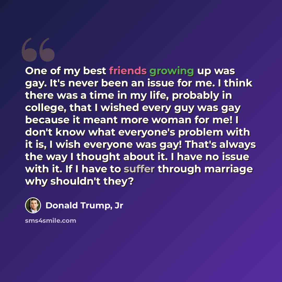 “One of my best friends growing up was gay. It's never been an issue for me. I think there was a time in my life, probably in college, that I wished every guy was gay because it meant more woman for me! I don't know what everyone's problem with it is, I wish everyone was gay! That's always the way…” quote by Donald Trump, Jr
