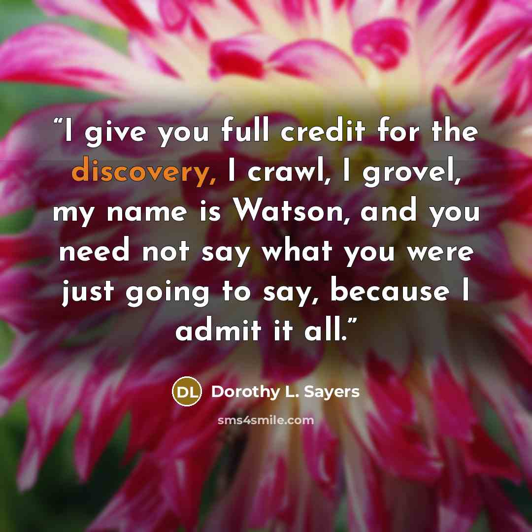 “I give you full credit for the discovery, I crawl, I grovel, my name is Watson, and you need not say what you were just going to say, because I admit it all.” quote by Dorothy L. Sayers