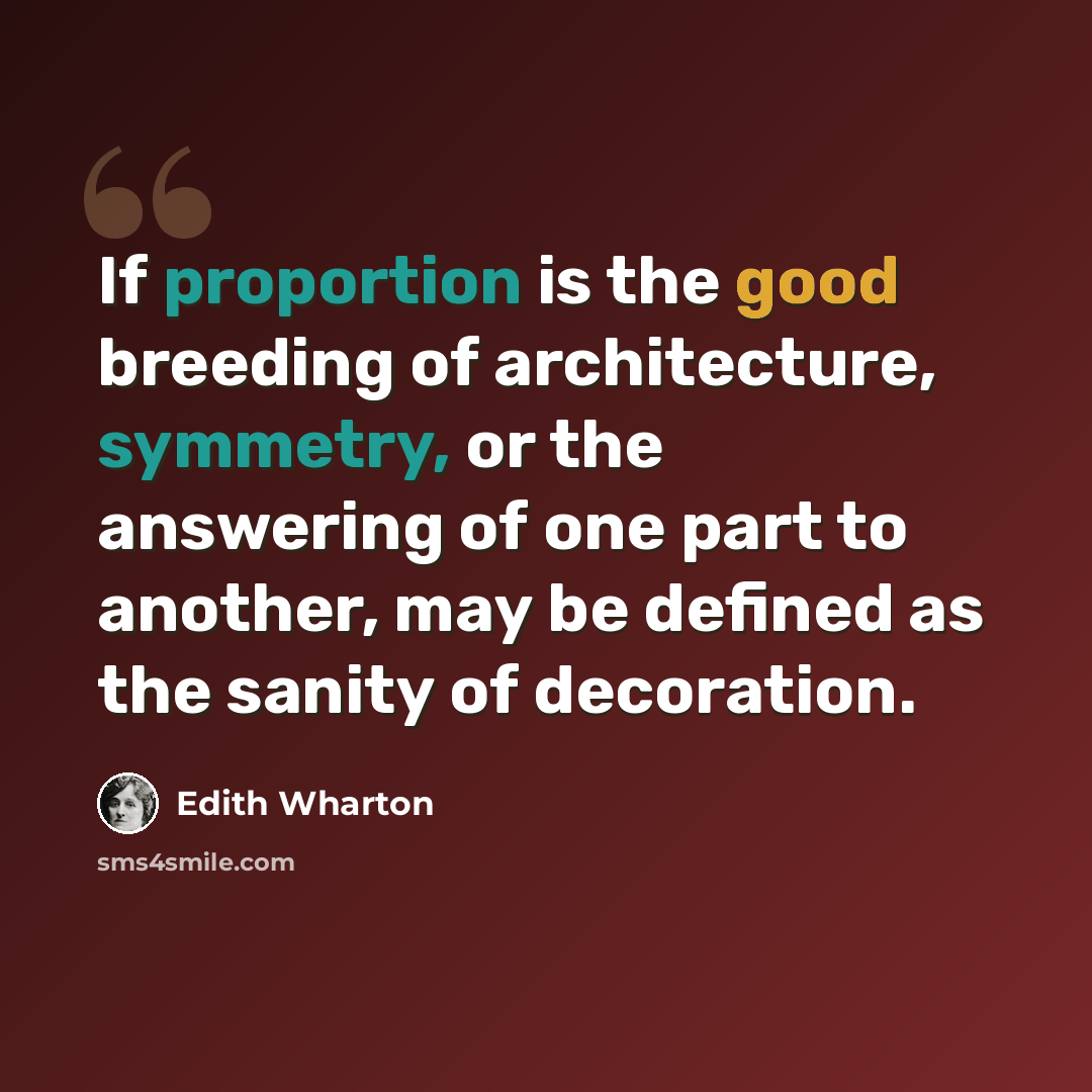 “If proportion is the good breeding of architecture, symmetry, or the answering of one part to another, may be defined as the sanity of decoration.” quote by Edith Wharton