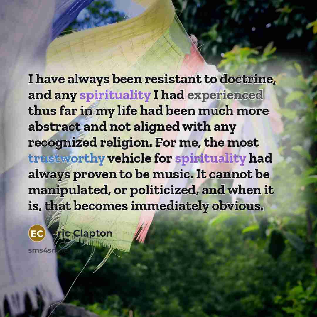 “I have always been resistant to doctrine, and any spirituality I had experienced thus far in my life had been much more abstract and not aligned with any recognized religion. For me, the most trustworthy vehicle for spirituality had always proven to be music. It cannot be manipulated, or…” quote by Eric Clapton
