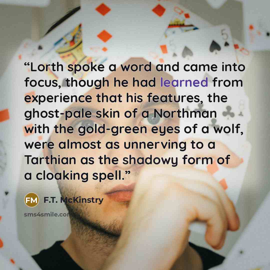 “Lorth spoke a word and came into focus, though he had learned from experience that his features, the ghost-pale skin of a Northman with the gold-green eyes of a wolf, were almost as unnerving to a Tarthian as the shadowy form of a cloaking spell.” quote by F.T. McKinstry