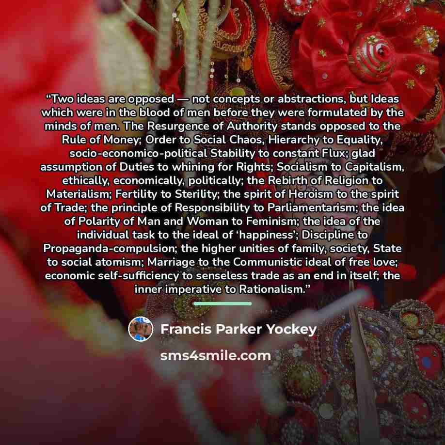“Two ideas are opposed — not concepts or abstractions, but Ideas which were in the blood of men before they were formulated by the minds of men. The Resurgence of Authority stands opposed to the Rule of Money; Order to Social Chaos, Hierarchy to Equality, socio-economico-political Stability to…” quote by Francis Parker Yockey