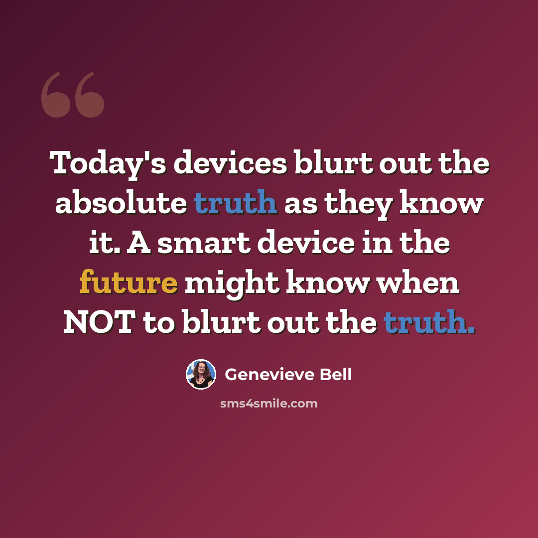 “Today's devices blurt out the absolute truth as they know it. A smart device in the future might know when NOT to blurt out the truth.” quote by Genevieve Bell