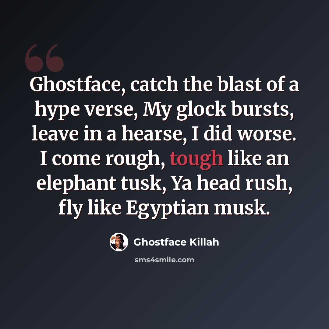“Ghostface, catch the blast of a hype verse, My glock bursts, leave in a hearse, I did worse. I come rough, tough like an elephant tusk, Ya head rush, fly like Egyptian musk.” quote by Ghostface Killah