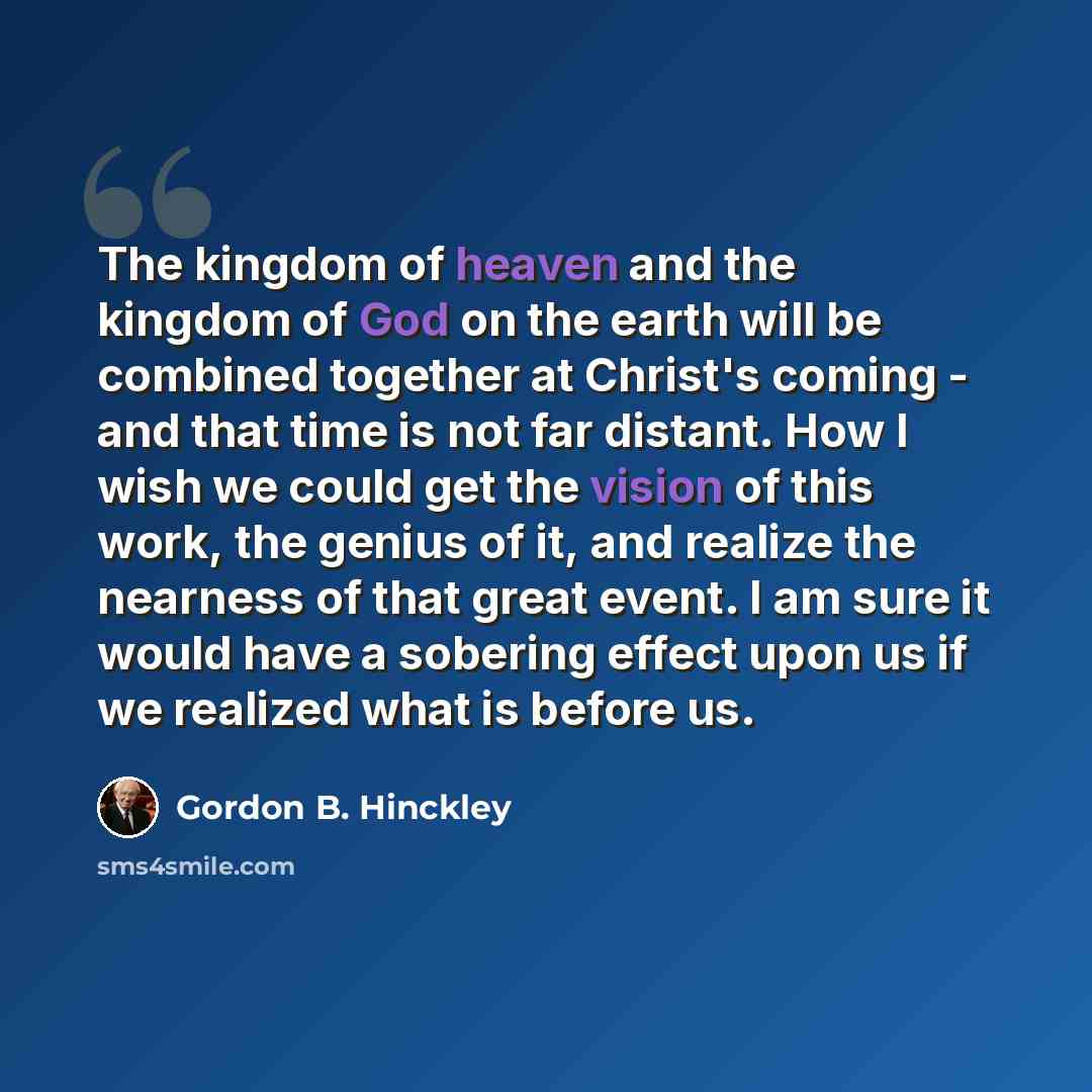 “The kingdom of heaven and the kingdom of God on the earth will be combined together at Christ's coming - and that time is not far distant. How I wish we could get the vision of this work, the genius of it, and realize the nearness of that great event. I am sure it would have a sobering effect upon…” quote by Gordon B. Hinckley