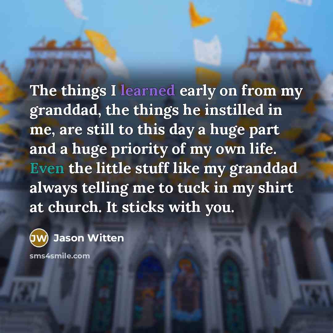 “The things I learned early on from my granddad, the things he instilled in me, are still to this day a huge part and a huge priority of my own life. Even the little stuff like my granddad always telling me to tuck in my shirt at church. It sticks with you.” quote by Jason Witten
