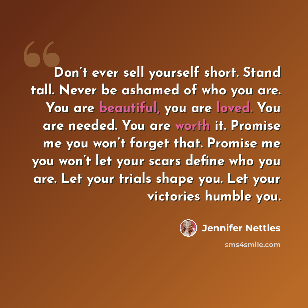 “Don’t ever sell yourself short. Stand tall. Never be ashamed of who you are. You are beautiful, you are loved. You are needed. You are worth it. Promise me you won’t forget that. Promise me you won’t let your scars define who you are. Let your trials shape you. Let your victories humble you.” quote by Jennifer Nettles