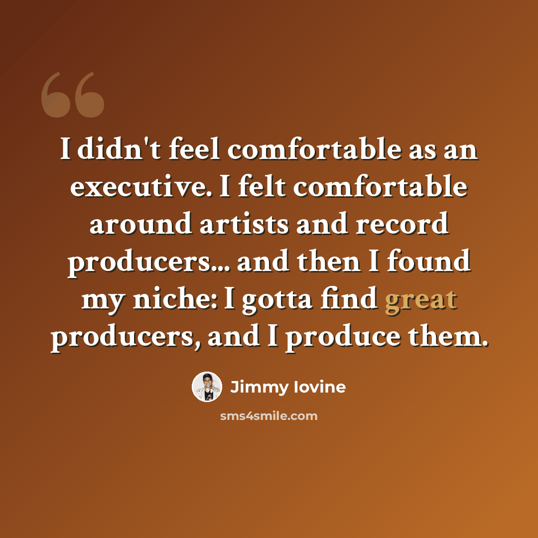 “I didn't feel comfortable as an executive. I felt comfortable around artists and record producers... and then I found my niche: I gotta find great producers, and I produce them.” quote by Jimmy Iovine