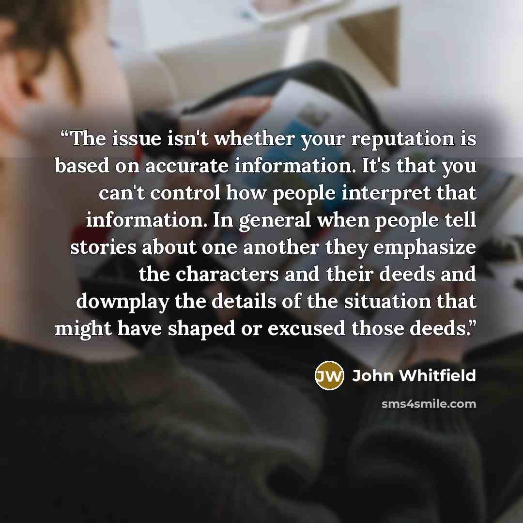 “The issue isn't whether your reputation is based on accurate information. It's that you can't control how people interpret that information. In general when people tell stories about one another they emphasize the characters and their deeds and downplay the details of the situation that might have…” quote by John Whitfield