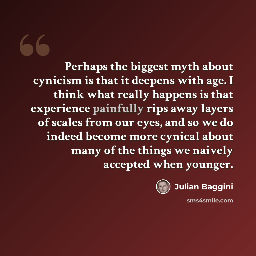 “Perhaps the biggest myth about cynicism is that it deepens with age. I think what really happens is that experience painfully rips away layers of scales from our eyes, and so we do indeed become more cynical about many of the things we naively accepted when younger.” quote by Julian Baggini