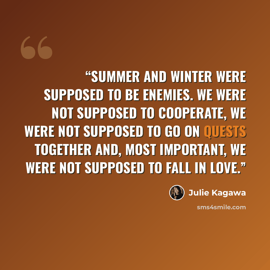 “Summer and Winter were supposed to be enemies. We were not supposed to cooperate, we were not supposed to go on quests together and, most important, we were not supposed to fall in love.” quote by Julie Kagawa