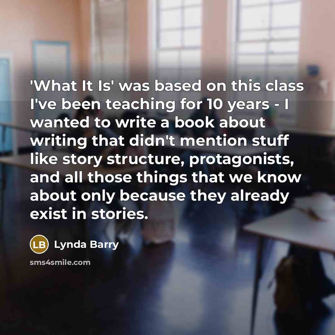 “'What It Is' was based on this class I've been teaching for 10 years - I wanted to write a book about writing that didn't mention stuff like story structure, protagonists, and all those things that we know about only because they already exist in stories.” quote by Lynda Barry