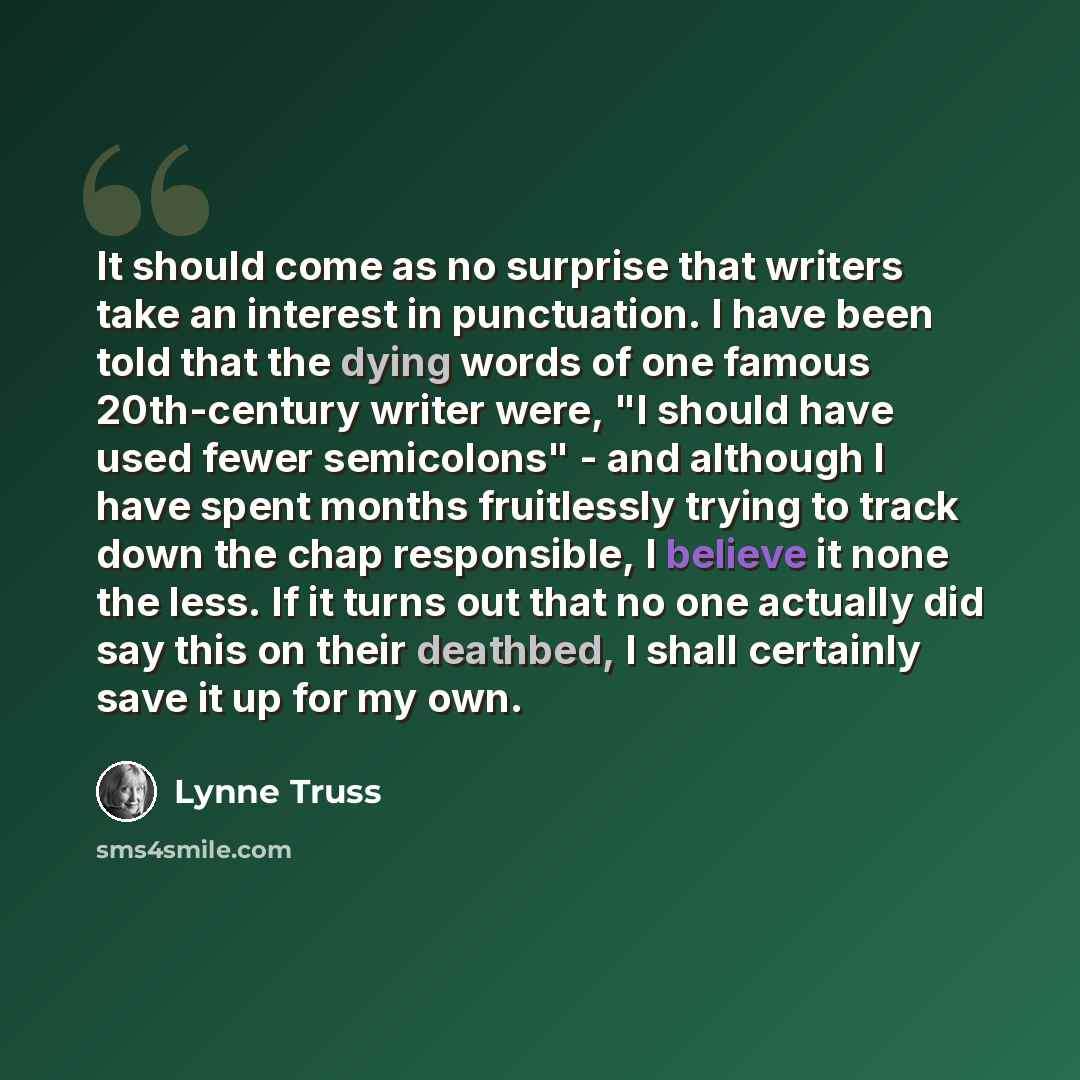 “It should come as no surprise that writers take an interest in punctuation. I have been told that the dying words of one famous 20th-century writer were, "I should have used fewer semicolons" - and although I have spent months fruitlessly trying to track down the chap responsible, I believe it…” quote by Lynne Truss