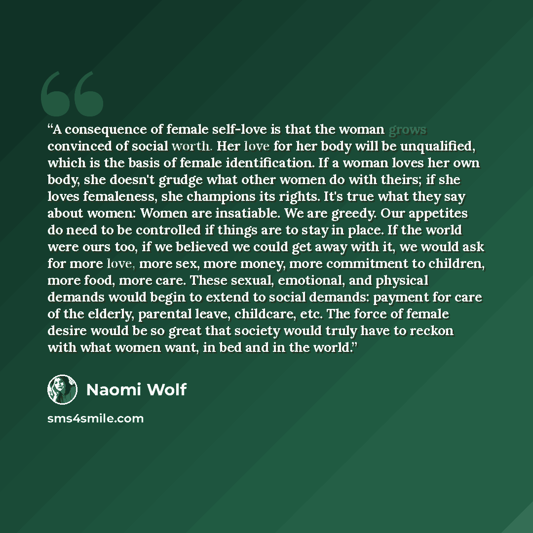 “A consequence of female self-love is that the woman grows convinced of social worth. Her love for her body will be unqualified, which is the basis of female identification. If a woman loves her own body, she doesn't grudge what other women do with theirs; if she loves femaleness, she champions its…” quote by Naomi Wolf
