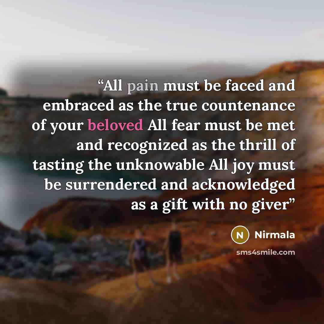 “All pain must be faced and embraced as the true countenance of your beloved All fear must be met and recognized as the thrill of tasting the unknowable All joy must be surrendered and acknowledged as a gift with no giver” quote by Nirmala
