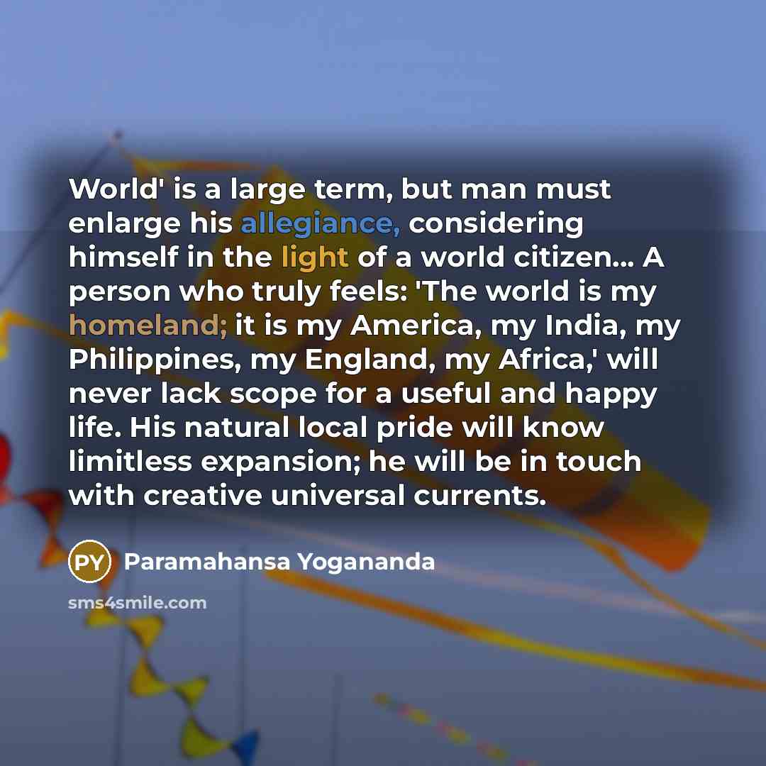 “World' is a large term, but man must enlarge his allegiance, considering himself in the light of a world citizen... A person who truly feels: 'The world is my homeland; it is my America, my India, my Philippines, my England, my Africa,' will never lack scope for a useful and happy life. His…” quote by Paramahansa Yogananda
