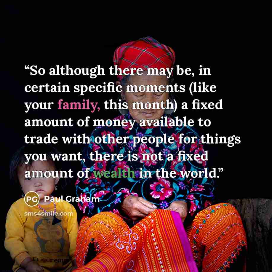 “So although there may be, in certain specific moments (like your family, this month) a fixed amount of money available to trade with other people for things you want, there is not a fixed amount of wealth in the world.” quote by Paul Graham