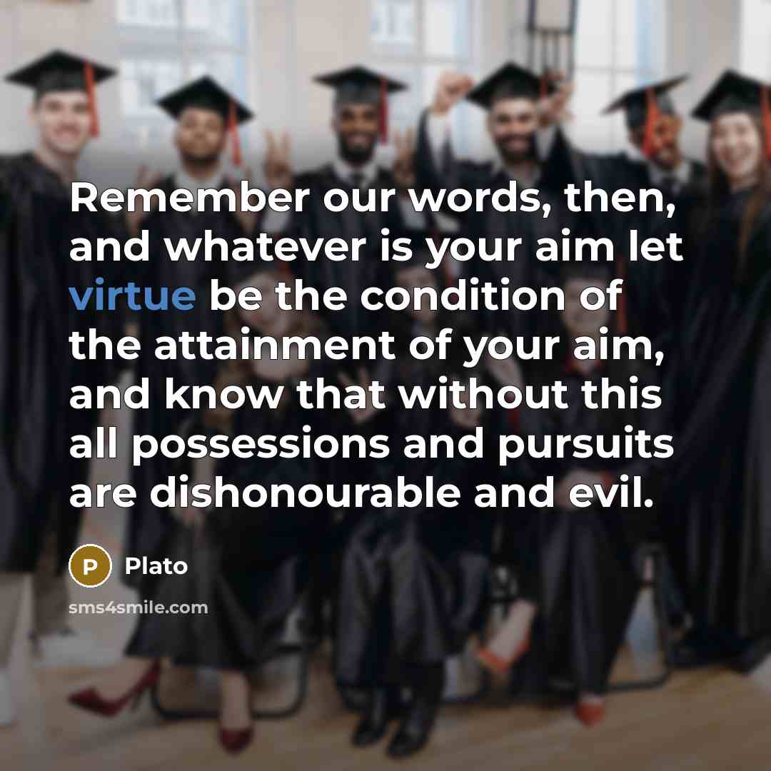 “Remember our words, then, and whatever is your aim let virtue be the condition of the attainment of your aim, and know that without this all possessions and pursuits are dishonourable and evil.” quote by Plato