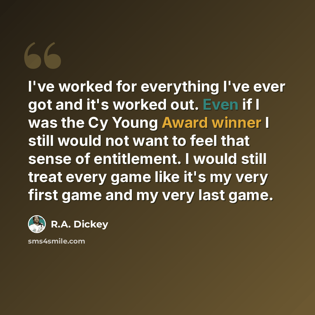 “I've worked for everything I've ever got and it's worked out. Even if I was the Cy Young Award winner I still would not want to feel that sense of entitlement. I would still treat every game like it's my very first game and my very last game.” quote by R.A. Dickey
