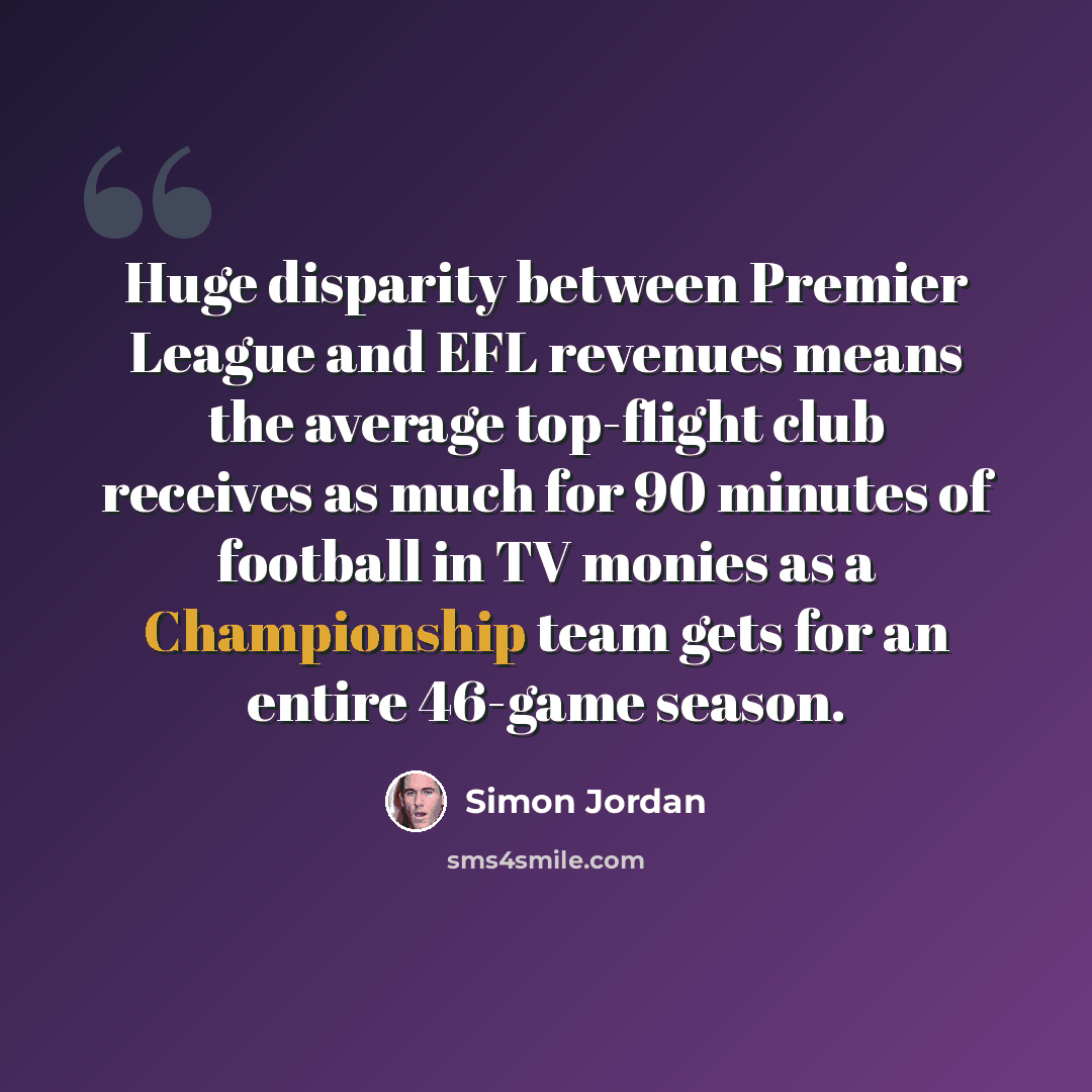 “Huge disparity between Premier League and EFL revenues means the average top-flight club receives as much for 90 minutes of football in TV monies as a Championship team gets for an entire 46-game season.” quote by Simon Jordan