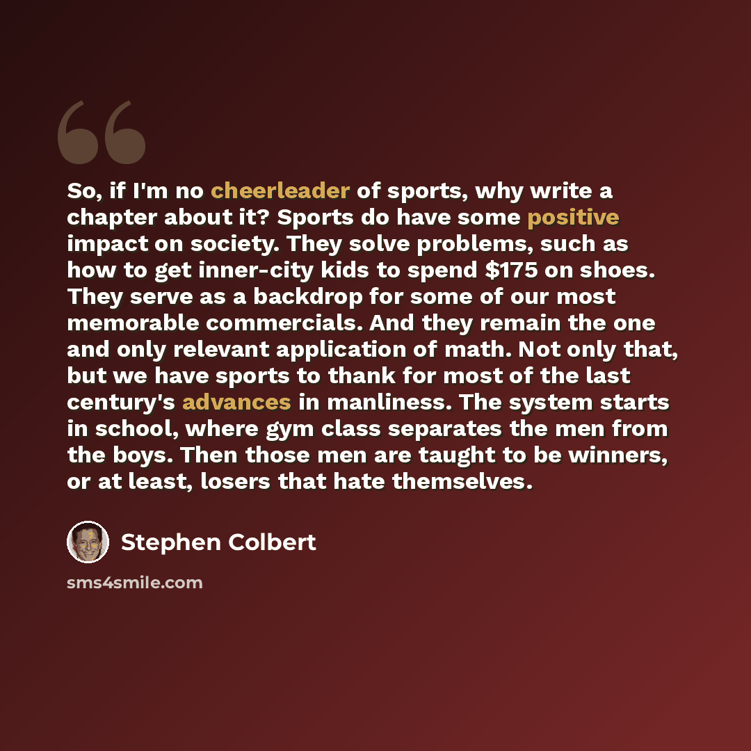 “So, if I'm no cheerleader of sports, why write a chapter about it? Sports do have some positive impact on society. They solve problems, such as how to get inner-city kids to spend $175 on shoes. They serve as a backdrop for some of our most memorable commercials. And they remain the one and only…” quote by Stephen Colbert