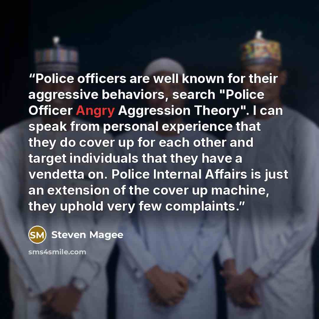 “Police officers are well known for their aggressive behaviors, search "Police Officer Angry Aggression Theory". I can speak from personal experience that they do cover up for each other and target individuals that they have a vendetta on. Police Internal Affairs is just an extension of the cover…” quote by Steven Magee