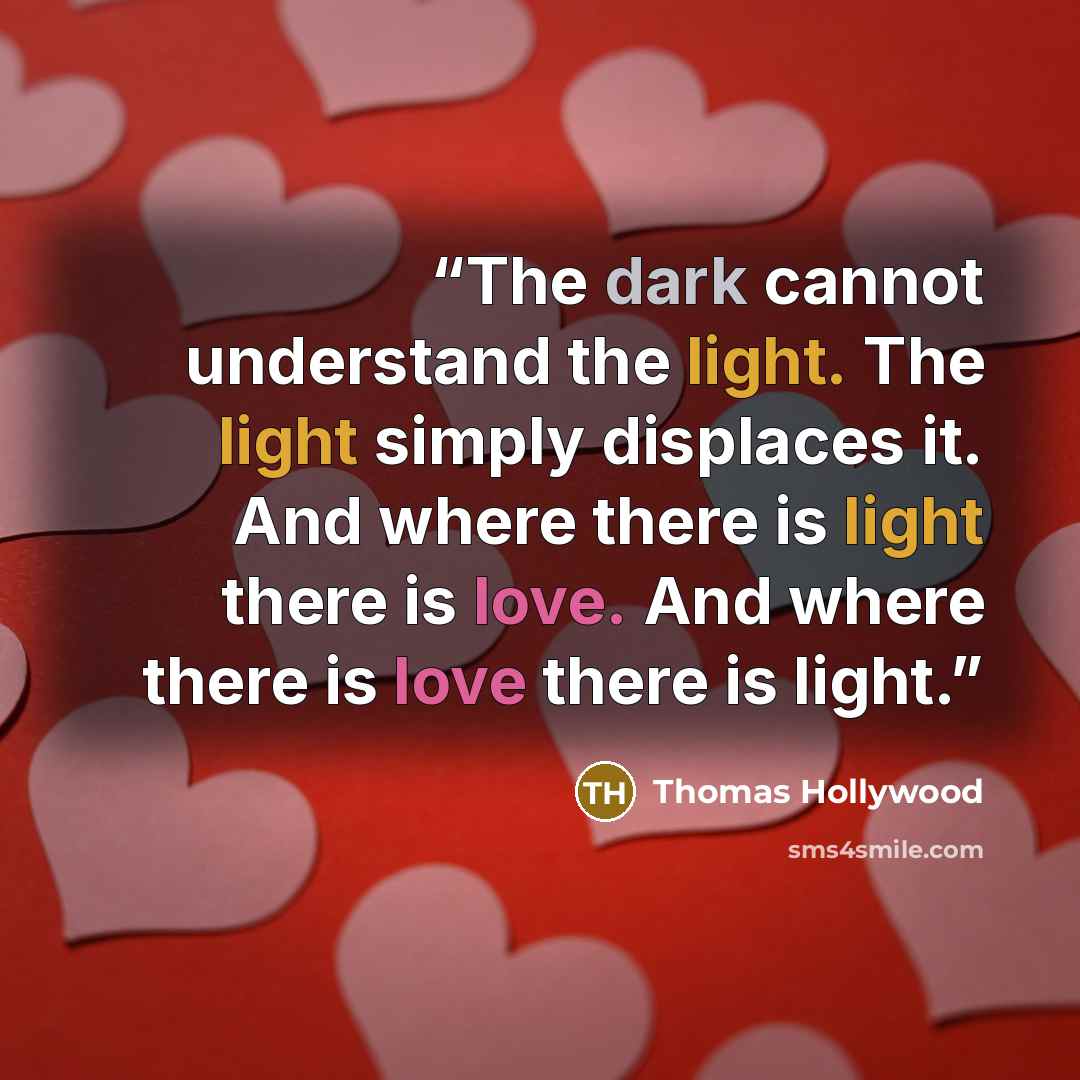 “The dark cannot understand the light. The light simply displaces it. And where there is light there is love. And where there is love there is light.” quote by Thomas Hollywood