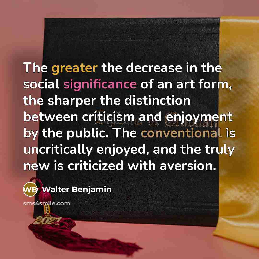 “The greater the decrease in the social significance of an art form, the sharper the distinction between criticism and enjoyment by the public. The conventional is uncritically enjoyed, and the truly new is criticized with aversion.” quote by Walter Benjamin