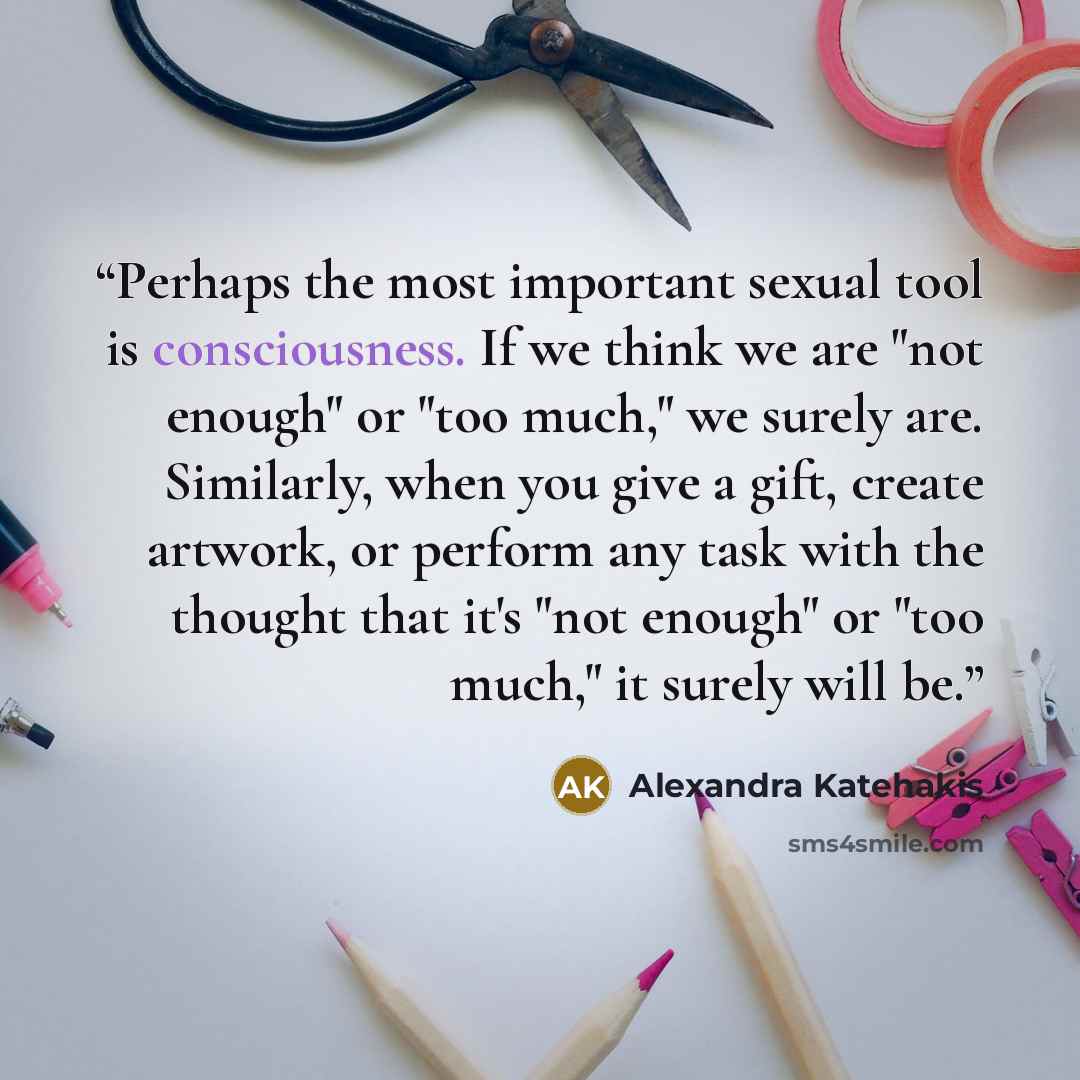 “Perhaps the most important sexual tool is consciousness. If we think we are "not enough" or "too much," we surely are. Similarly, when you give a gift, create artwork, or perform any task with the thought that it's "not enough" or "too much," it surely will be.” quote by Alexandra Katehakis