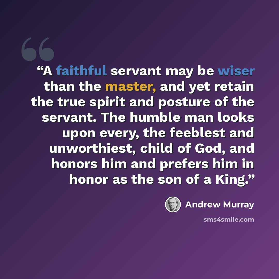 “A faithful servant may be wiser than the master, and yet retain the true spirit and posture of the servant. The humble man looks upon every, the feeblest and unworthiest, child of God, and honors him and prefers him in honor as the son of a King.” quote by Andrew Murray