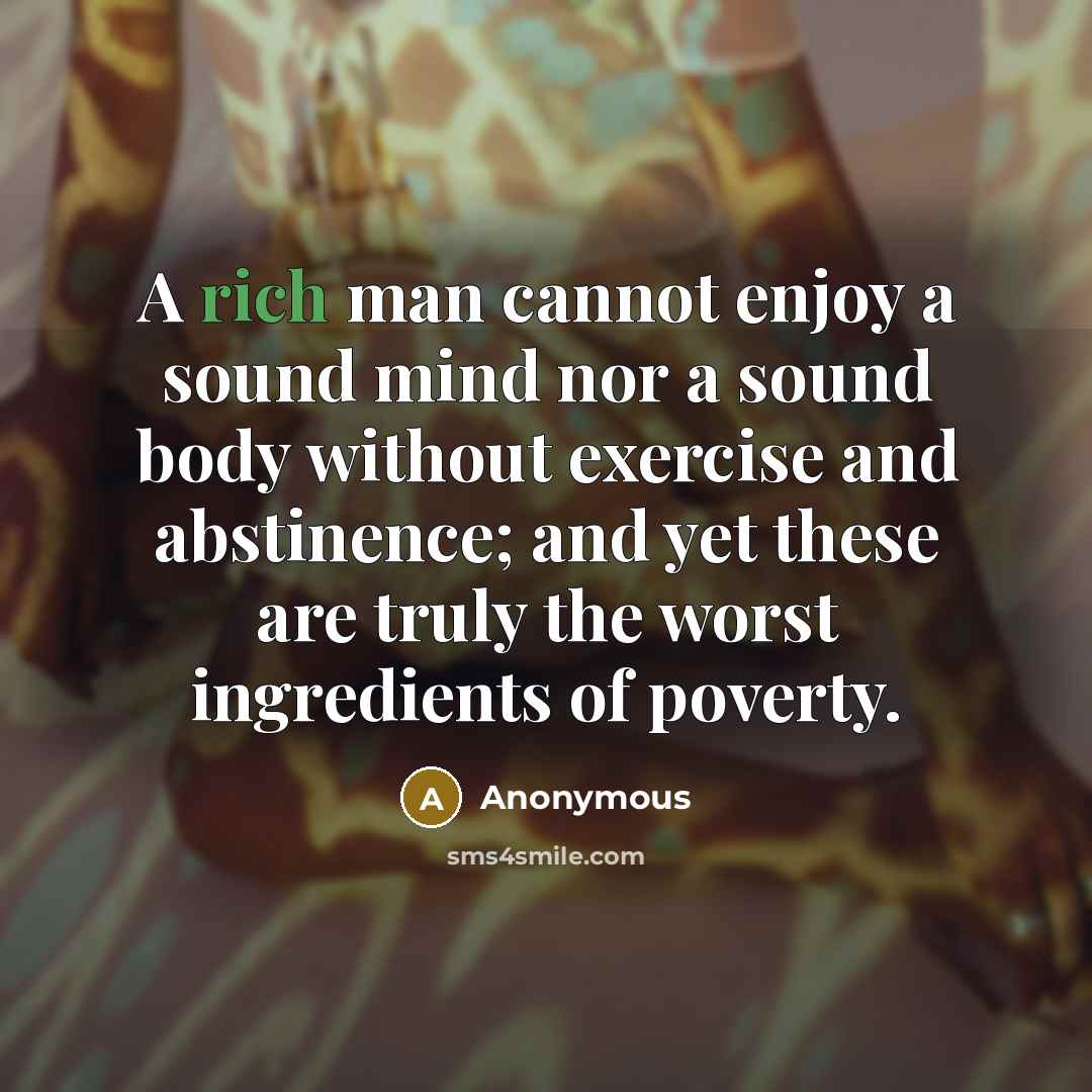 “A rich man cannot enjoy a sound mind nor a sound body without exercise and abstinence; and yet these are truly the worst ingredients of poverty.” quote by Anonymous