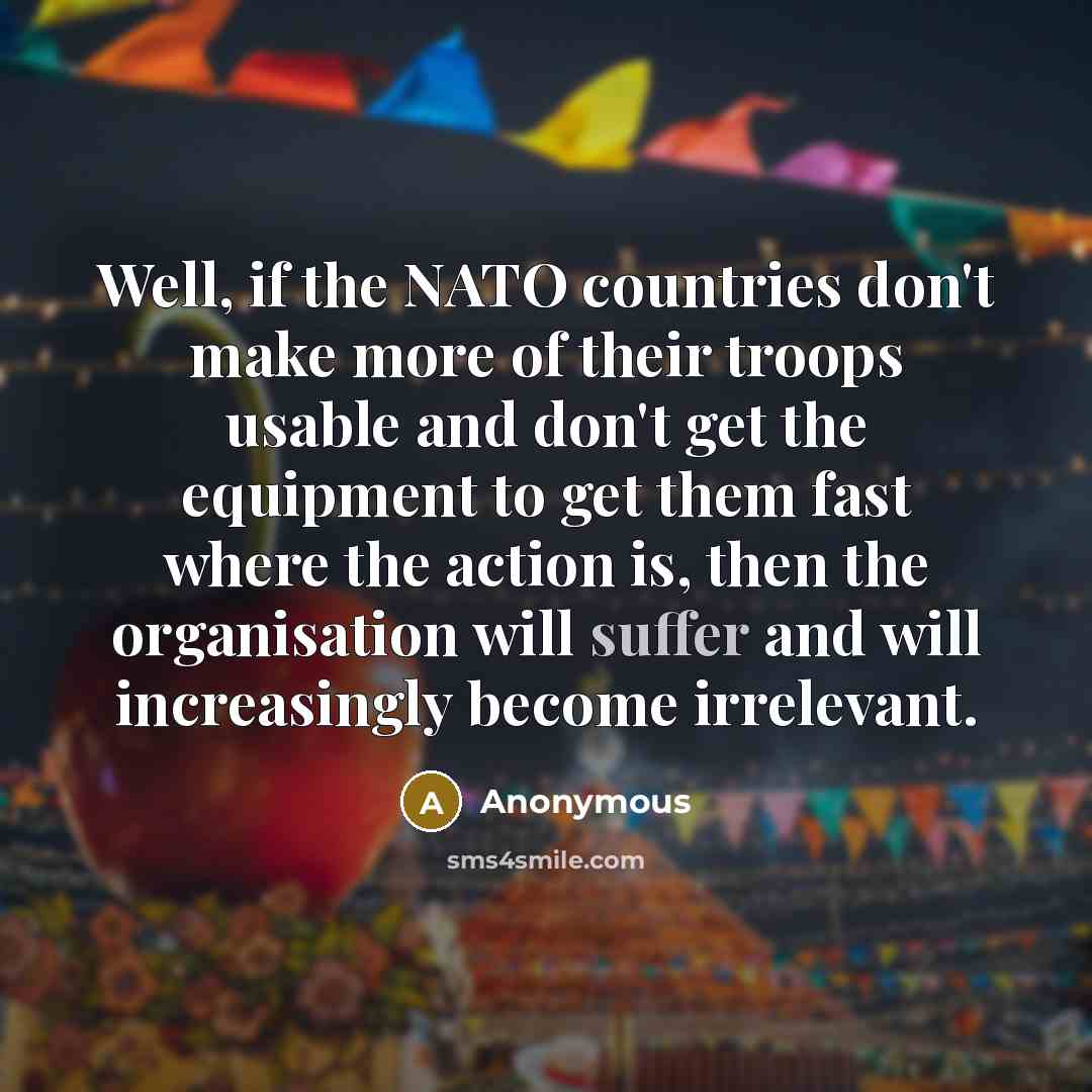 “Well, if the NATO countries don't make more of their troops usable and don't get the equipment to get them fast where the action is, then the organisation will suffer and will increasingly become irrelevant.” quote by Anonymous