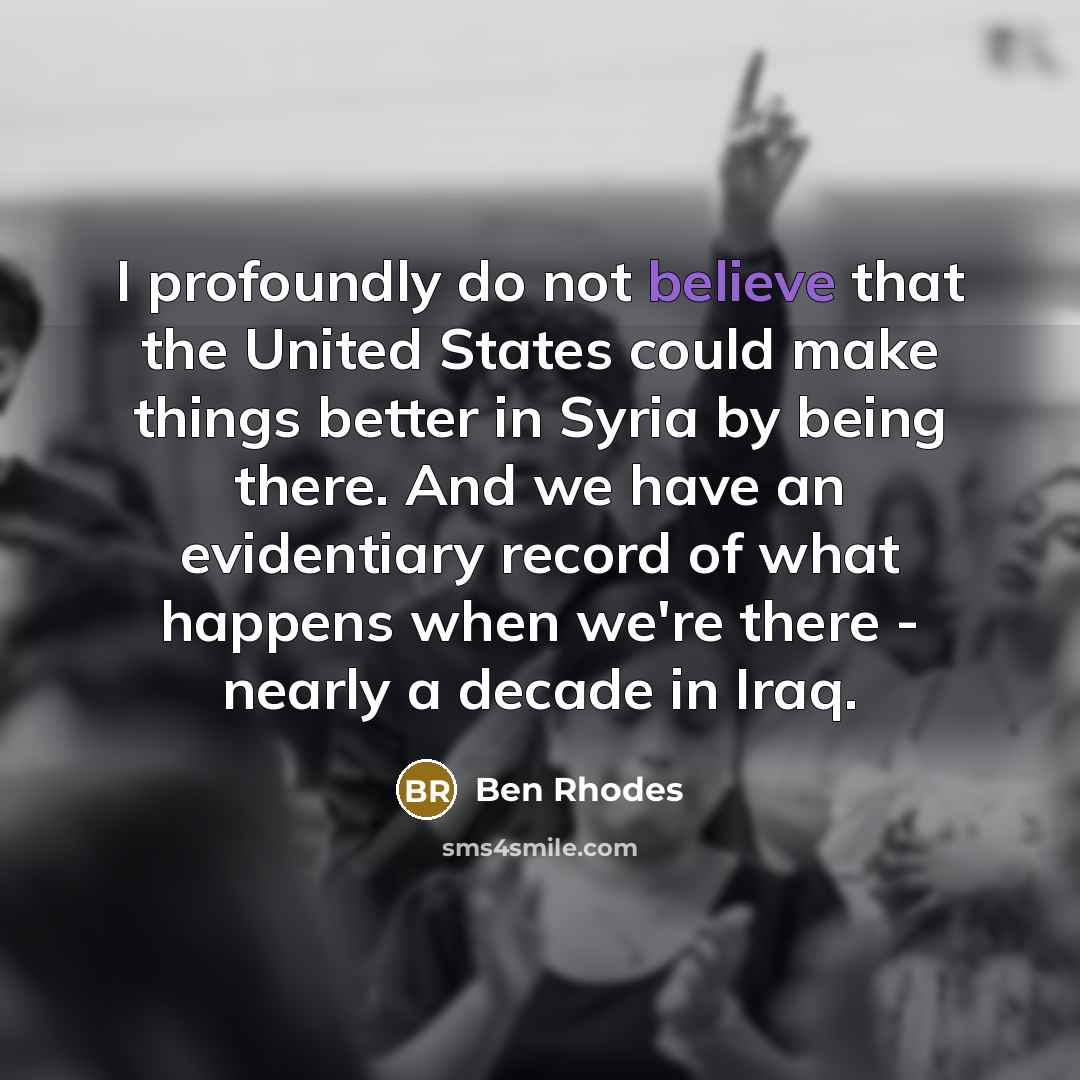 “I profoundly do not believe that the United States could make things better in Syria by being there. And we have an evidentiary record of what happens when we're there - nearly a decade in Iraq.” quote by Ben Rhodes