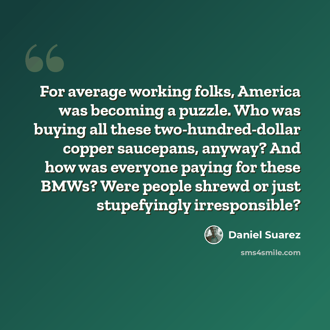 “For average working folks, America was becoming a puzzle. Who was buying all these two-hundred-dollar copper saucepans, anyway? And how was everyone paying for these BMWs? Were people shrewd or just stupefyingly irresponsible?” quote by Daniel Suarez