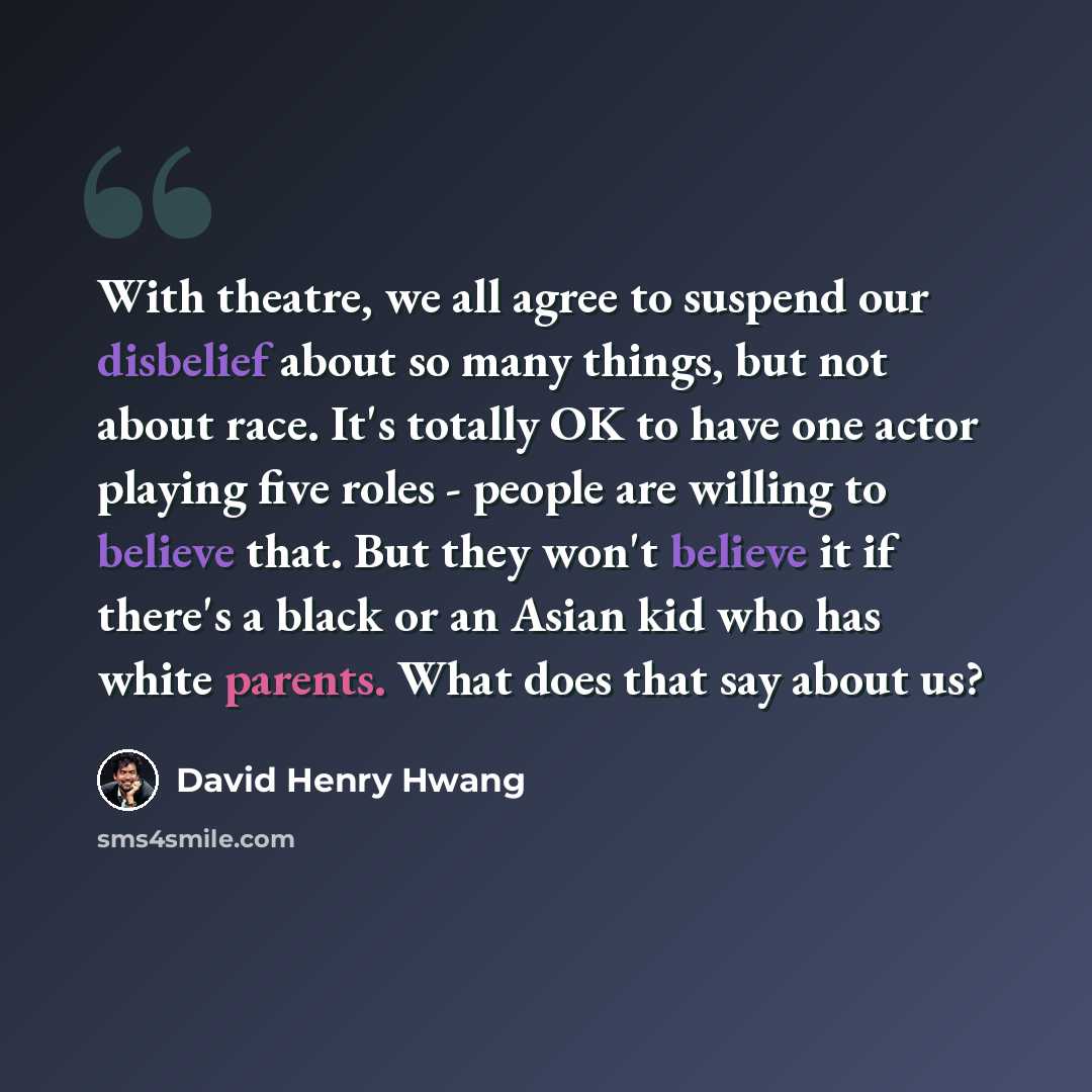 “With theatre, we all agree to suspend our disbelief about so many things, but not about race. It's totally OK to have one actor playing five roles - people are willing to believe that. But they won't believe it if there's a black or an Asian kid who has white parents. What does that say about us?” quote by David Henry Hwang